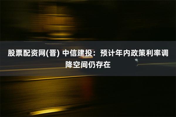 股票配资网(晋) 中信建投：预计年内政策利率调降空间仍存在