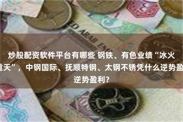 炒股配资软件平台有哪些 钢铁、有色业绩“冰火两重天”，中钢国际、抚顺特钢、太钢不锈凭什么逆势盈利？