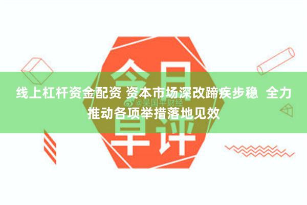 线上杠杆资金配资 资本市场深改蹄疾步稳  全力推动各项举措落地见效