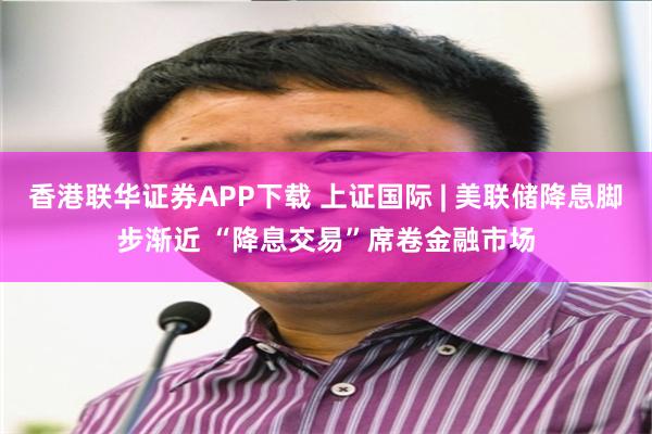 香港联华证券APP下载 上证国际 | 美联储降息脚步渐近 “降息交易”席卷金融市场