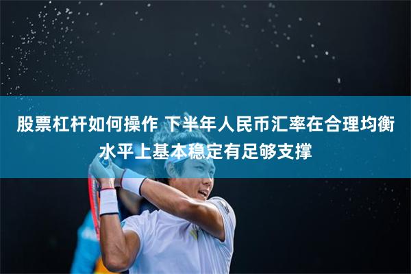 股票杠杆如何操作 下半年人民币汇率在合理均衡水平上基本稳定有足够支撑