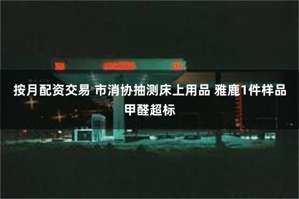 按月配资交易 市消协抽测床上用品 雅鹿1件样品甲醛超标