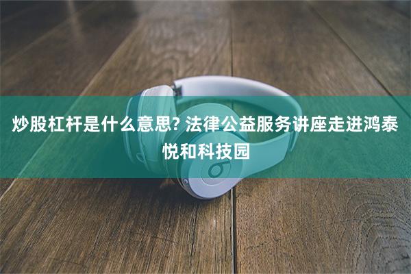 炒股杠杆是什么意思? 法律公益服务讲座走进鸿泰悦和科技园