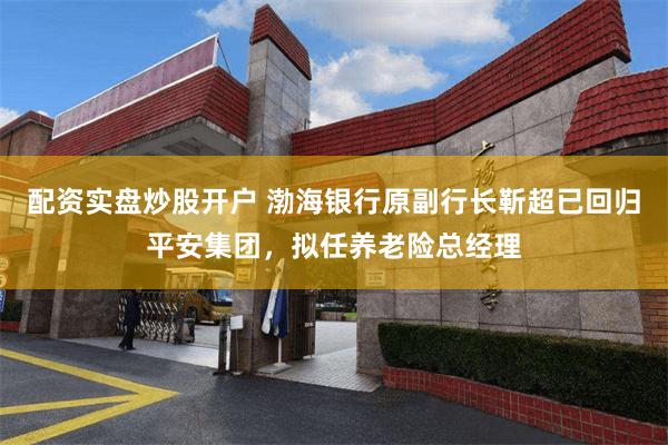 配资实盘炒股开户 渤海银行原副行长靳超已回归平安集团，拟任养老险总经理