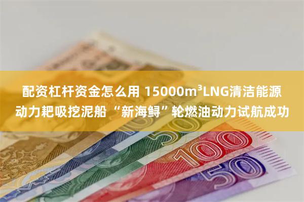 配资杠杆资金怎么用 15000m³LNG清洁能源动力耙吸挖泥船 “新海鲟”轮燃油动力试航成功