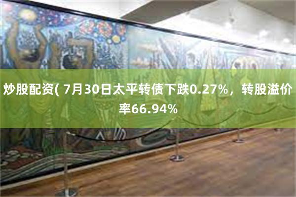 炒股配资( 7月30日太平转债下跌0.27%，转股溢价率66.94%