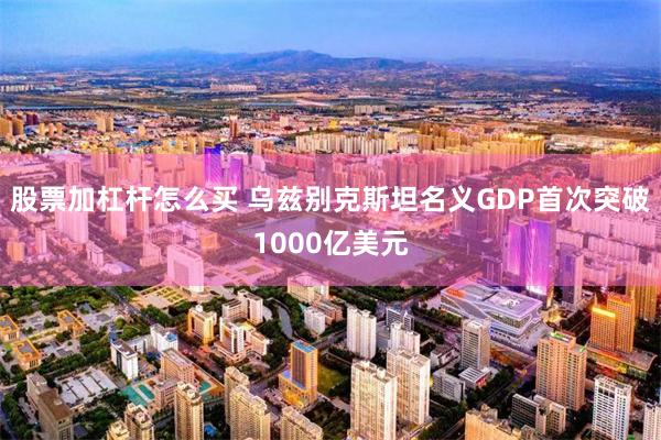 股票加杠杆怎么买 乌兹别克斯坦名义GDP首次突破1000亿美元