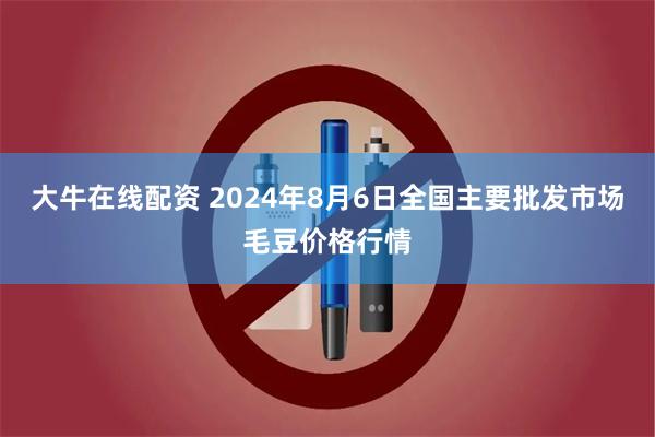 大牛在线配资 2024年8月6日全国主要批发市场毛豆价格行情