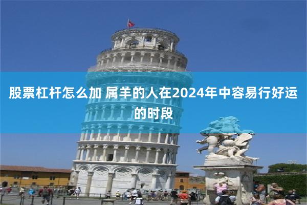 股票杠杆怎么加 属羊的人在2024年中容易行好运的时段