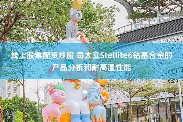 线上股票配资炒股 司太立Stellite6钴基合金的产品分析和耐高温性能