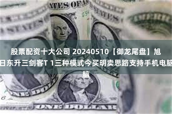 股票配资十大公司 20240510【御龙尾盘】旭日东升三剑客T 1三种模式今买明卖思路支持手机电脑