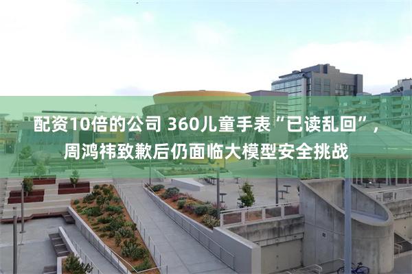 配资10倍的公司 360儿童手表“已读乱回”，周鸿祎致歉后仍面临大模型安全挑战