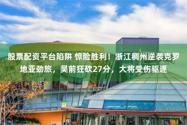 股票配资平台陷阱 惊险胜利！浙江稠州逆袭克罗地亚劲旅，吴前狂砍27分，大将受伤驱逐