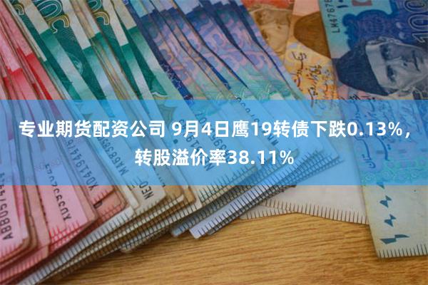 专业期货配资公司 9月4日鹰19转债下跌0.13%，转股溢价率38.11%