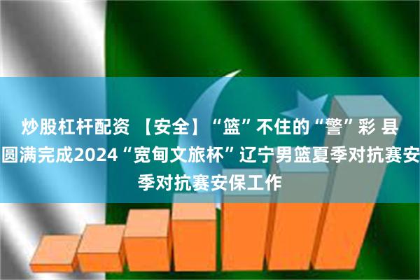 炒股杠杆配资 【安全】“篮”不住的“警”彩 县公安局圆满完成2024“宽甸文旅杯”辽宁男篮夏季对抗赛安保工作