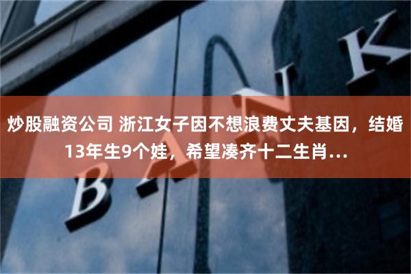 炒股融资公司 浙江女子因不想浪费丈夫基因，结婚13年生9个娃，希望凑齐十二生肖…