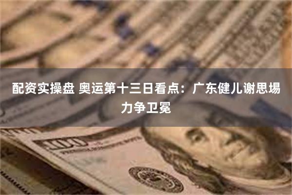 配资实操盘 奥运第十三日看点：广东健儿谢思埸力争卫冕