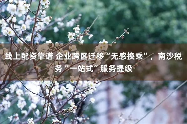 线上配资靠谱 企业跨区迁移“无感换乘”，南沙税务“一站式”服务提级