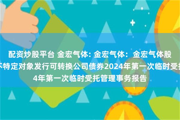 配资炒股平台 金宏气体: 金宏气体：金宏气体股份有限公司向不特定对象发行可转换公司债券2024年第一次临时受托管理事务报告