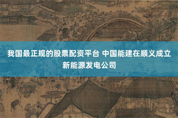 我国最正规的股票配资平台 中国能建在顺义成立新能源发电公司