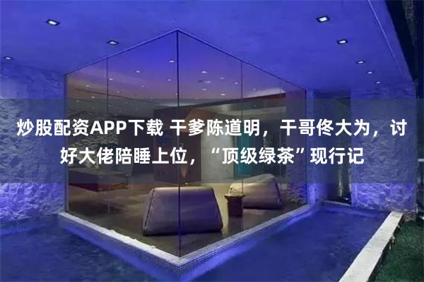 炒股配资APP下载 干爹陈道明，干哥佟大为，讨好大佬陪睡上位，“顶级绿茶”现行记