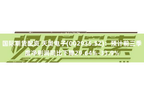 国际期货配资 天奥电子(002935.SZ)：预计前三季度净利润同比下降29.64%-33.9%