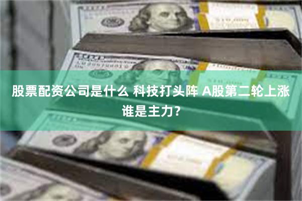 股票配资公司是什么 科技打头阵 A股第二轮上涨谁是主力？