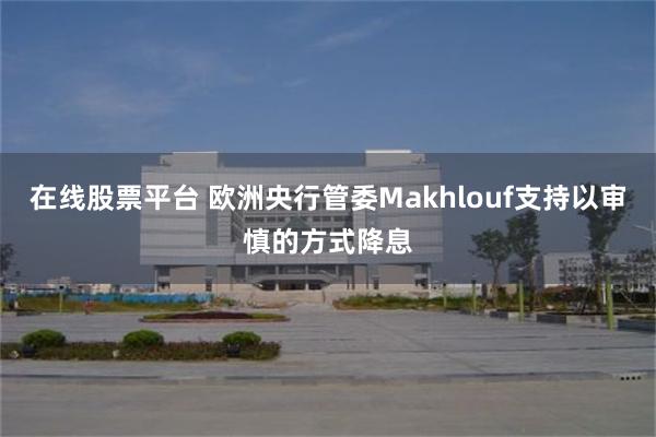 在线股票平台 欧洲央行管委Makhlouf支持以审慎的方式降息