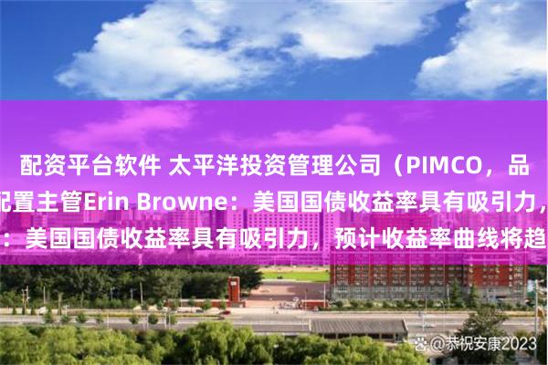 配资平台软件 太平洋投资管理公司（PIMCO，品浩）组合经理兼资产配置主管Erin Browne：美国国债收益率具有吸引力，预计收益率曲线将趋