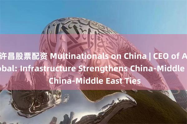 许昌股票配资 Multinationals on China | CEO of Agility Global: Infrastructure Strengthens China-Middle East Ties