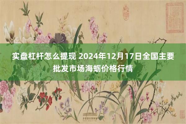 实盘杠杆怎么提现 2024年12月17日全国主要批发市场海蛎价格行情