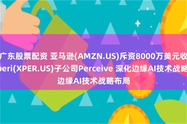 广东股票配资 亚马逊(AMZN.US)斥资8000万美元收购Xperi(XPER.US)子公司Perceive 深化边缘AI技术战略布局