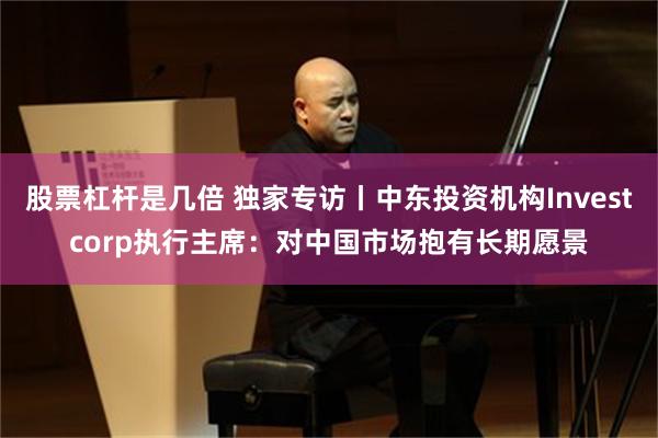 股票杠杆是几倍 独家专访丨中东投资机构Investcorp执行主席：对中国市场抱有长期愿景