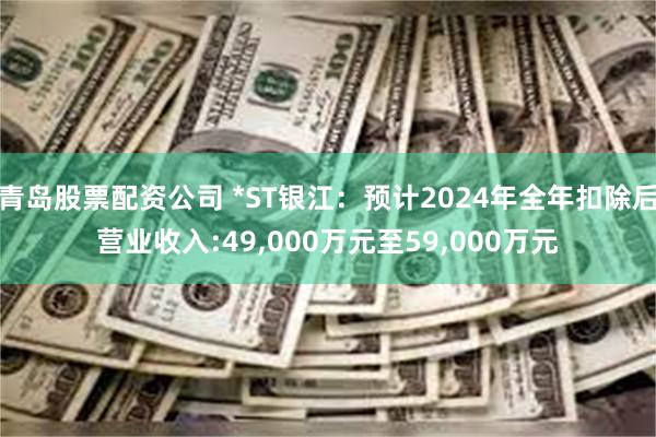 青岛股票配资公司 *ST银江：预计2024年全年扣除后营业收入:49,000万元至59,000万元