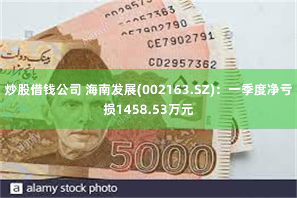 炒股借钱公司 海南发展(002163.SZ)：一季度净亏损1458.53万元