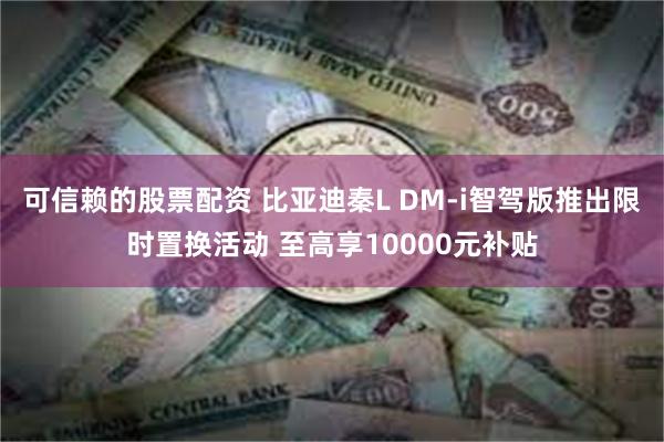 可信赖的股票配资 比亚迪秦L DM-i智驾版推出限时置换活动 至高享10000元补贴